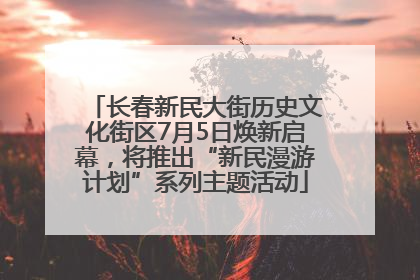 长春新民大街历史文化街区7月5日焕新启幕，将推出“新民漫游计划”系列主题活动