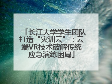 长江大学学生团队打造“灾训云”：云端VR技术破解传统应急演练困局