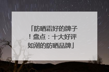 防晒霜好的牌子！盘点：十大好评如潮的防晒品牌