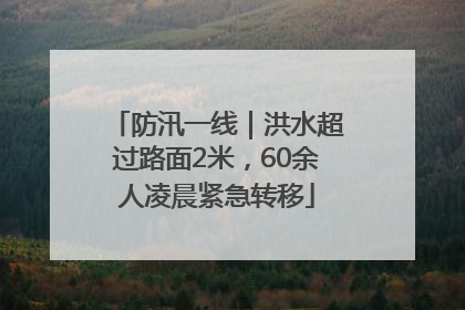 防汛一线｜洪水超过路面2米，60余人凌晨紧急转移
