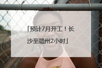 预计7月开工！长沙至赣州2小时