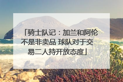 骑士队记：加兰和阿伦不是非卖品 球队对于交易二人持开放态度