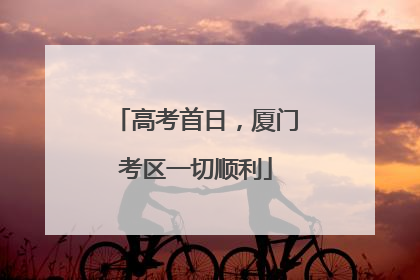 高考首日，厦门考区一切顺利