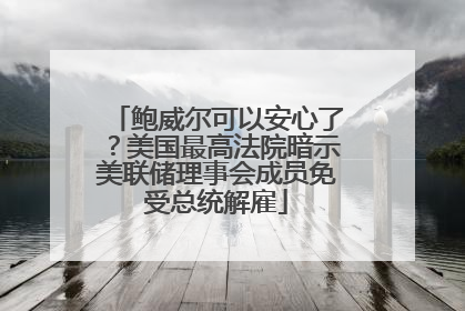 鲍威尔可以安心了？美国最高法院暗示美联储理事会成员免受总统解雇