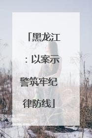 黑龙江：以案示警筑牢纪律防线