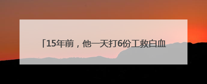 15年前，他一天打6份工救白血病儿子……如今他们怎么样了？