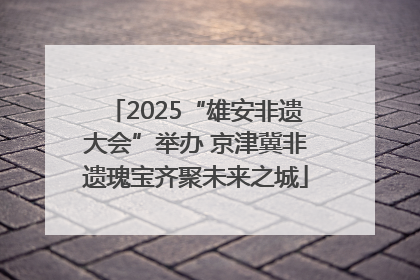 2025“雄安非遗大会”举办 京津冀非遗瑰宝齐聚未来之城