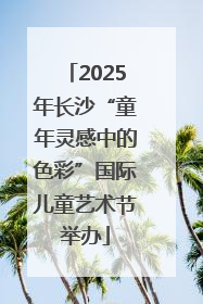 2025年长沙“童年灵感中的色彩”国际儿童艺术节举办