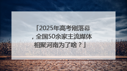 2025年高考刚落幕，全国50余家主流媒体相聚河南为了啥？