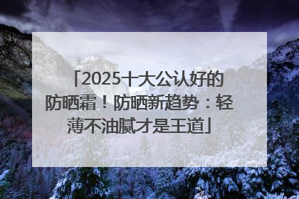 2025十大公认好的防晒霜！防晒新趋势：轻薄不油腻才是王道