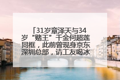 31岁章泽天与34岁“赌王”千金何超莲同框，此前曾现身京东深圳总部，请工友喝冰饮，点了300多杯