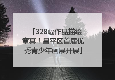 328幅作品描绘童真！昌平区首届优秀青少年画展开展