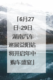 6月27日-29日 湖南汽车巡展益阳站将开启年中购车盛宴